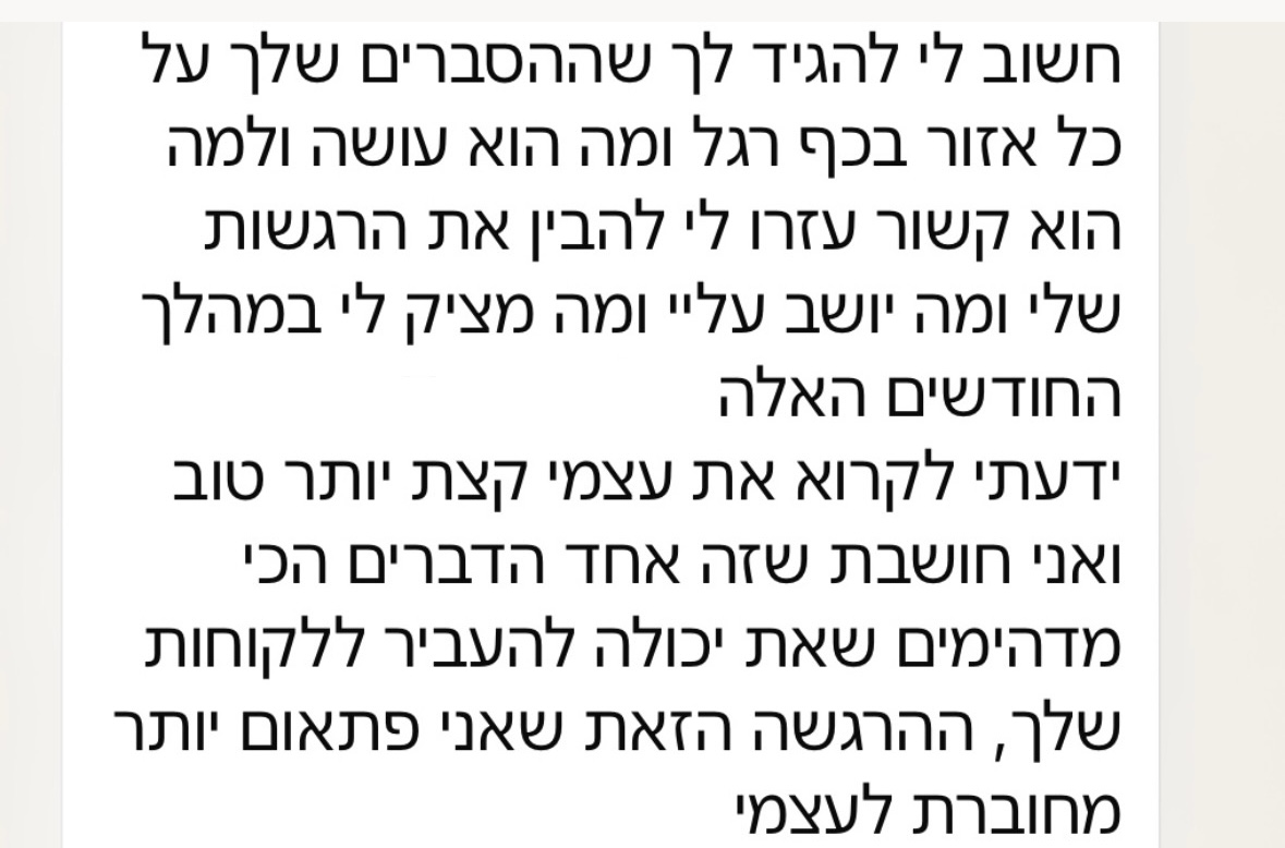 הודעת וואטסאפ מלקוחה: חשוב לי להגיד לך שההסברים שלך על כל אזור בכף רגל ומה הוא עושה ולמה הוא קשור עזרו לי להבין את ההרגשות שלי ומה יושב עליי ומה מציק לי במהלך החודשים האלה. ידעתי לקרוא את עצמי קצת יותר טוב ואני חושבת שזה אחד הדברים הכי מדהימים שאת יכולה להעביר ללקוחות שלך, ההרגשה הזאת שאני פתאום יותר מחוברת לעצמי.