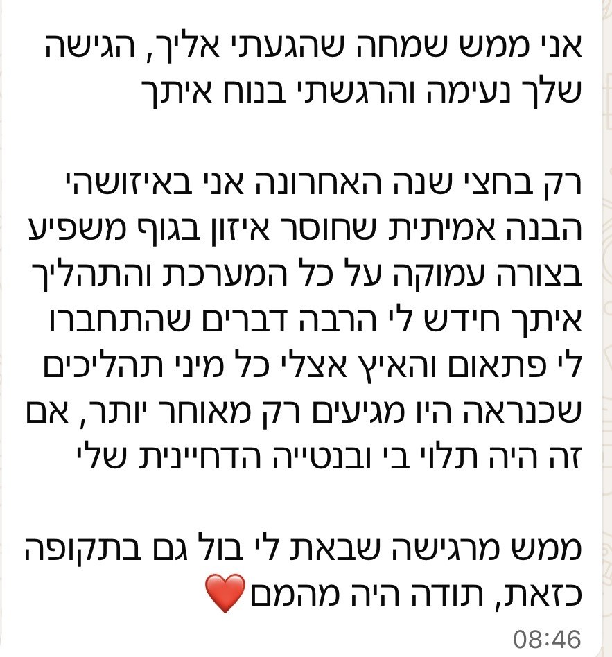 הודעת וואטסאפ מלקוחה: אני ממש שמחה שהגעתי אלייך, הגישה שלך נעימה והרגשתי בנוח איתך. רק בחצי שנה האחרונה אני באיזושהי הבנה אמיתית שחוסר איזון בגוף משפיע בצורה עמוקה על כל המערכת, והתהליך איתך חידש לי הרבה דברים שהתחברו לי פתאום.